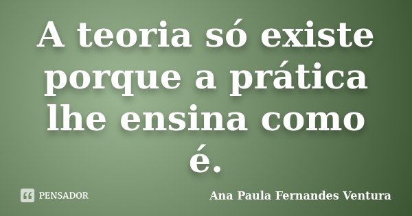 A teoria só existe porque a prática lhe ensina como é.... Frase de Ana Paula Fernandes Ventura.