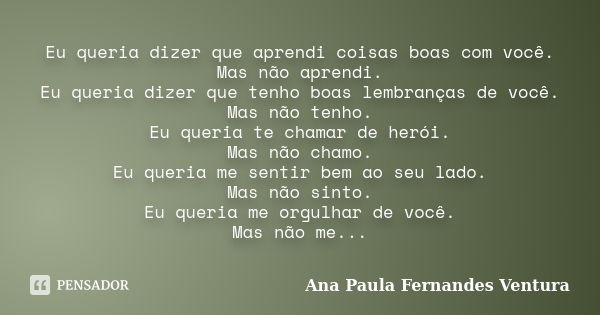 Eu queria dizer que aprendi coisas boas com você. Mas não aprendi. Eu queria dizer que tenho boas lembranças de você. Mas não tenho. Eu queria te chamar de heró... Frase de Ana Paula Fernandes Ventura.