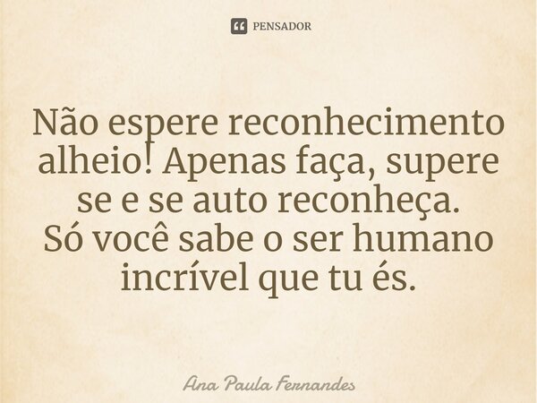 ⁠Não espere reconhecimento alheio! Apenas faça, supere se e se auto reconheça. Só você sabe o ser humano incrível que tu és.... Frase de Ana Paula Fernandes.