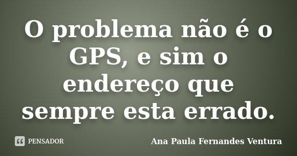 O problema não é o GPS, e sim o endereço que sempre esta errado.... Frase de Ana Paula Fernandes Ventura.