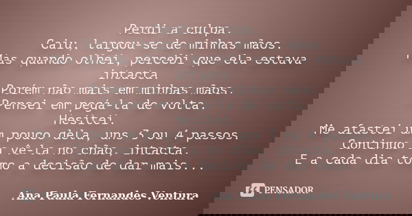 Perdi a culpa. Caiu, largou-se de minhas mãos. Mas quando olhei, percebi que ela estava intacta. Porém não mais em minhas mãos. Pensei em pegá-la de volta. Hesi... Frase de Ana Paula Fernandes Ventura.