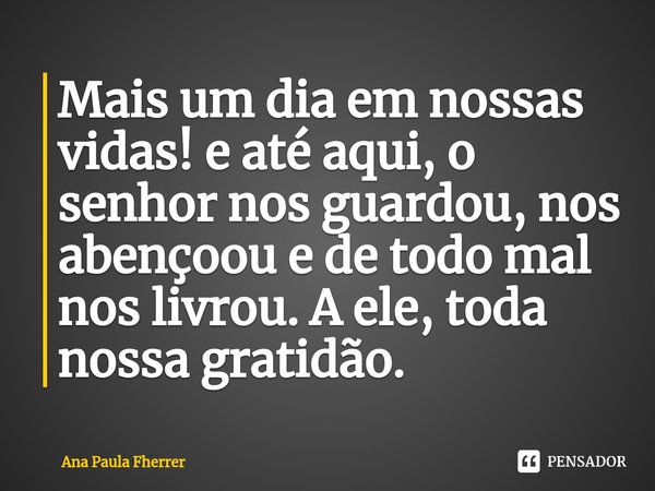 Mais um dia em nossas vidas! e até aqui, o senhor nos guardou, nos abençoou e de todo mal nos livrou. A ele, toda nossa gratidão.... Frase de Ana Paula Fherrer.