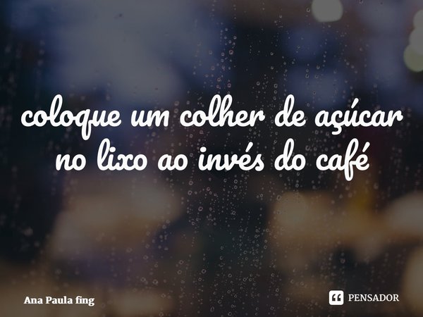 coloque um colher de açúcar no lixo ao invés do café ⁠... Frase de Ana Paula Fing.