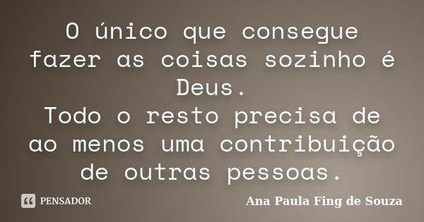 O único que consegue fazer as coisas sozinho é Deus. Todo o resto precisa de ao menos uma contribuição de outras pessoas.... Frase de Ana Paula Fing de Souza.