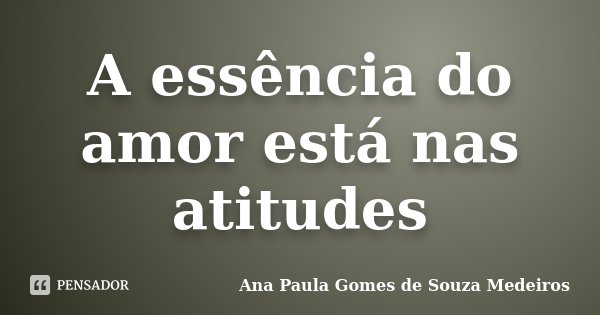 A essência do amor está nas atitudes... Frase de Ana Paula Gomes de Souza Medeiros.