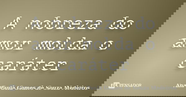 A nobreza do amor molda o caráter... Frase de Ana Paula Gomes de Souza Medeiros.