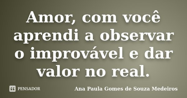 Amor, com você aprendi a observar o improvável e dar valor no real.... Frase de Ana Paula Gomes de Souza Medeiros.