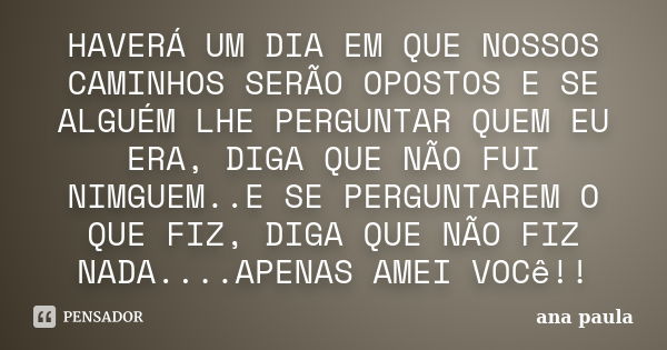 HAVERÁ UM DIA EM QUE NOSSOS CAMINHOS SERÃO OPOSTOS E SE ALGUÉM LHE PERGUNTAR QUEM EU ERA, DIGA QUE NÃO FUI NIMGUEM..E SE PERGUNTAREM O QUE FIZ, DIGA QUE NÃO FIZ... Frase de ANA PAULA.