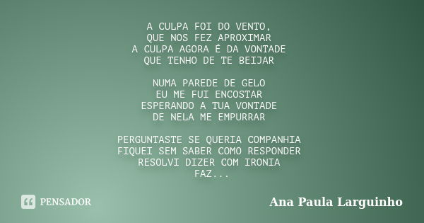 A CULPA FOI DO VENTO, QUE NOS FEZ APROXIMAR A CULPA AGORA É DA VONTADE QUE TENHO DE TE BEIJAR NUMA PAREDE DE GELO EU ME FUI ENCOSTAR ESPERANDO A TUA VONTADE DE ... Frase de Ana Paula Larguinho.