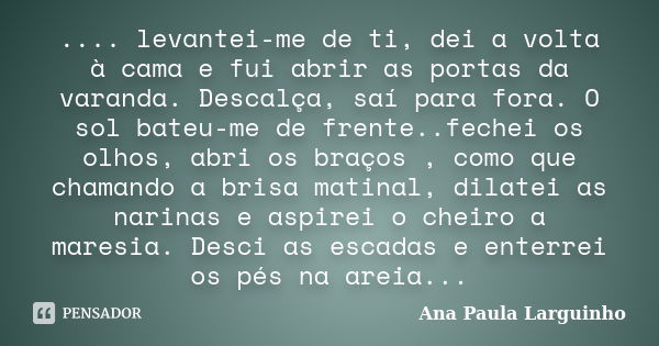 .... levantei-me de ti, dei a volta à cama e fui abrir as portas da varanda. Descalça, saí para fora. O sol bateu-me de frente..fechei os olhos, abri os braços ... Frase de Ana Paula Larguinho.