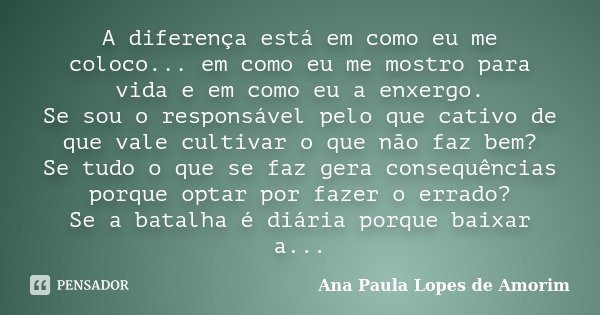 A diferença está em como eu me coloco... em como eu me mostro para vida e em como eu a enxergo. Se sou o responsável pelo que cativo de que vale cultivar o que ... Frase de Ana Paula Lopes de Amorim.