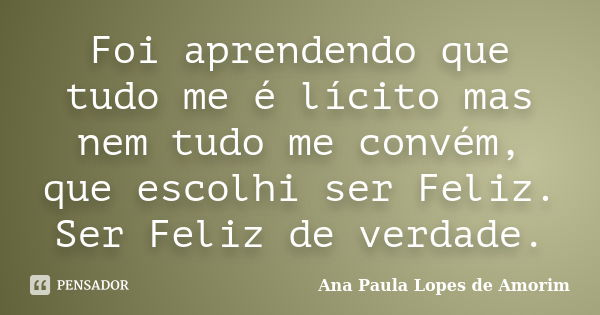 Foi aprendendo que tudo me é lícito mas nem tudo me convém, que escolhi ser Feliz. Ser Feliz de verdade.... Frase de Ana Paula Lopes de Amorim.