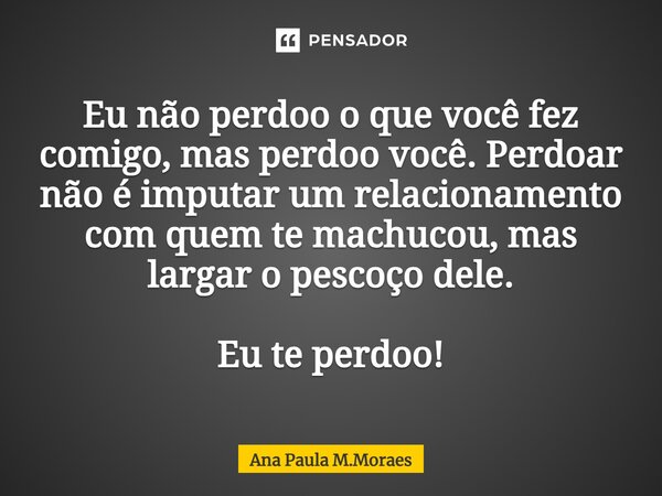 ⁠Eu não perdoo o que você fez comigo, mas perdoo você. Perdoar não é imputar um relacionamento com quem te machucou, mas largar o pescoço dele. Eu te perdoo!... Frase de Ana Paula M.Moraes.