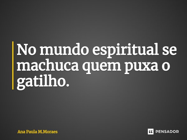 No mundo espiritual se machuca quem puxa o gatilho.... Frase de Ana Paula M.Moraes.