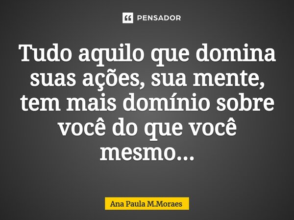 ⁠Tudo aquilo que domina suas ações, sua mente, tem mais domínio sobre você do que você mesmo...... Frase de Ana Paula M.Moraes.