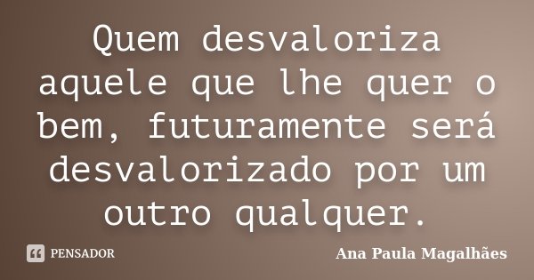 Quem desvaloriza aquele que lhe quer o bem, futuramente será desvalorizado por um outro qualquer.... Frase de Ana Paula Magalhães.