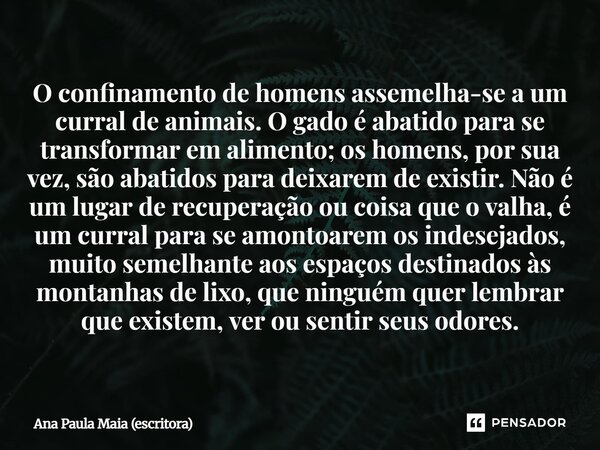 ⁠O confinamento de homens assemelha-se a um curral de animais. O gado é abatido para se transformar em alimento; os homens, por sua vez, são abatidos para deixa... Frase de Ana Paula Maia (escritora).