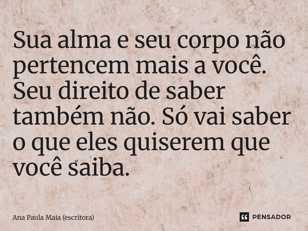 ⁠Sua alma e seu corpo não pertencem mais a você. Seu direito de saber também não. Só vai saber o que eles quiserem que você saiba.... Frase de Ana Paula Maia (escritora).