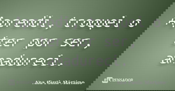 Aprendi, troquei o ter por ser, amadureci.... Frase de Ana Paula Mariano.