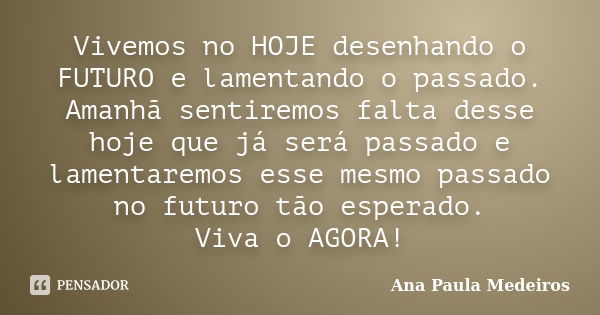 Vivemos no HOJE desenhando o FUTURO e lamentando o passado. Amanhã sentiremos falta desse hoje que já será passado e lamentaremos esse mesmo passado no futuro t... Frase de Ana Paula Medeiros.