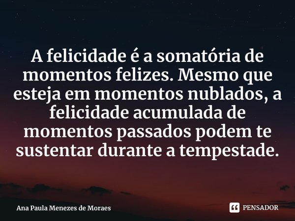 A felicidade é a somatória de momentos felizes. Mesmo que esteja em momentos nublados, a felicidade acumulada de momentos passados podem te sustentar durante a ... Frase de Ana Paula Menezes de Moraes.