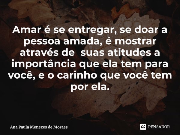 ⁠Amar é se entregar, se doar a pessoa amada, é mostrar através de suas atitudes a importância que ela tem para você, e o carinho que você tem por ela.... Frase de Ana Paula Menezes de Moraes.