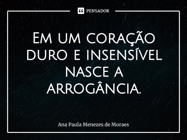 Em um coração duro e insensível nasce a arrogância.⁠... Frase de Ana Paula Menezes de Moraes.