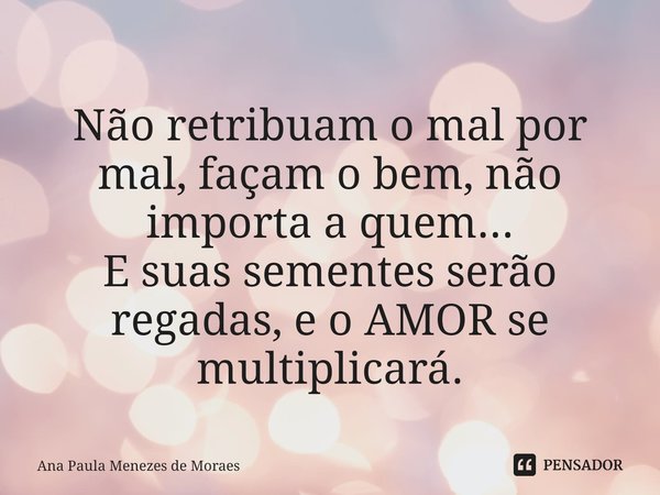 ⁠⁠
Não retribuam o mal por mal, façam o bem, não importa a quem...
E suas sementes serão regadas, e o AMOR se multiplicará.... Frase de Ana Paula Menezes de Moraes.