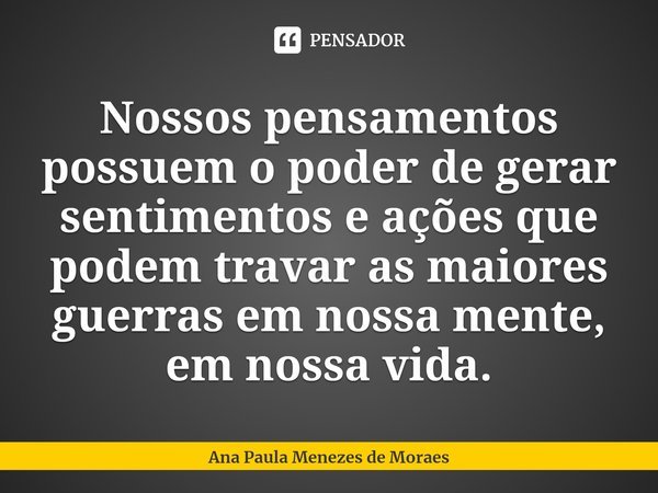 ⁠Nossos pensamentos possuem o poder de gerar sentimentos e ações que podem travar as maiores guerras em nossa mente, em nossa vida.... Frase de Ana Paula Menezes de Moraes.