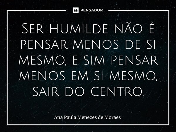 ⁠Ser humilde não é pensar menos de si mesmo, e sim pensar menos em si mesmo, sair do centro.... Frase de Ana Paula Menezes de Moraes.