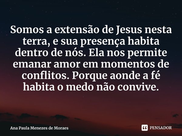 ⁠Somos a extensão de Jesus nesta terra, e sua presença habita dentro de nós. Ela nos permite emanar amor em momentos de conflitos. Porque aonde a fé habita o me... Frase de Ana Paula Menezes de Moraes.