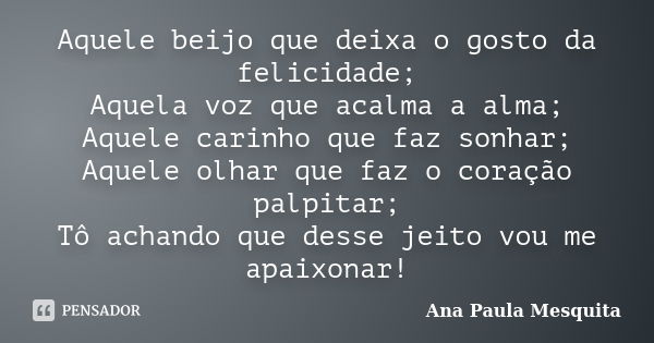 Aquele beijo que deixa o gosto da felicidade; Aquela voz que acalma a alma; Aquele carinho que faz sonhar; Aquele olhar que faz o coração palpitar; Tô achando q... Frase de Ana Paula Mesquita.