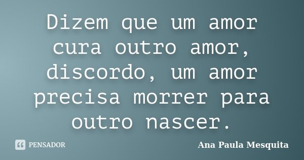 Dizem que um amor cura outro amor, discordo, um amor precisa morrer para outro nascer.... Frase de Ana Paula Mesquita.