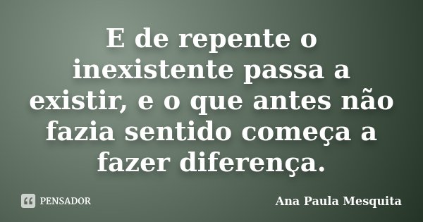 E de repente o inexistente passa a existir, e o que antes não fazia sentido começa a fazer diferença.... Frase de Ana Paula Mesquita.