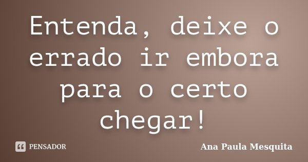 Entenda, deixe o errado ir embora para o certo chegar!... Frase de Ana Paula Mesquita.