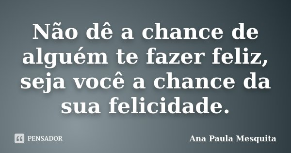 Não dê a chance de alguém te fazer feliz, seja você a chance da sua felicidade.... Frase de Ana Paula Mesquita.