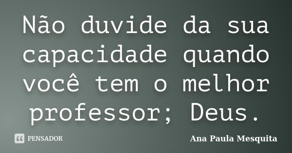 Não duvide da sua capacidade quando você tem o melhor professor; Deus.... Frase de Ana Paula Mesquita.