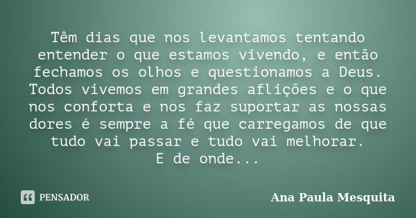 Têm dias que nos levantamos tentando entender o que estamos vivendo, e então fechamos os olhos e questionamos a Deus. Todos vivemos em grandes aflições e o que ... Frase de Ana Paula Mesquita.