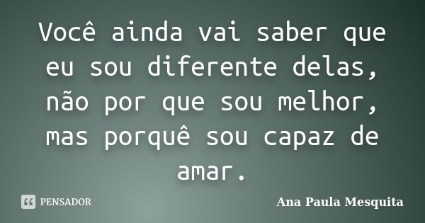 Você ainda vai saber que eu sou diferente delas, não por que sou melhor, mas porquê sou capaz de amar.... Frase de Ana Paula Mesquita.