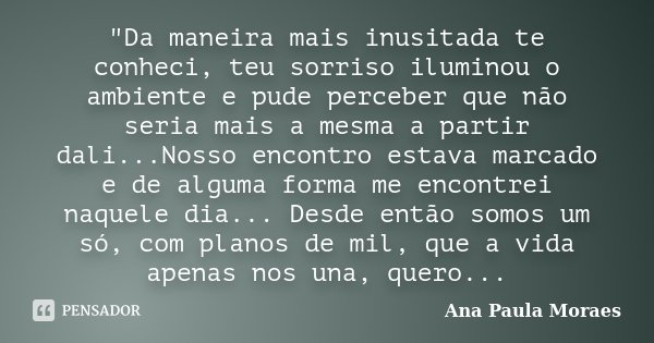 ‎"Da maneira mais inusitada te conheci, teu sorriso iluminou o ambiente e pude perceber que não seria mais a mesma a partir dali...Nosso encontro est... Frase de Ana Paula Moraes.