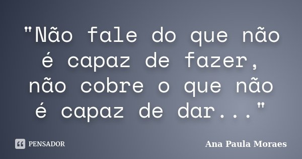 "Não fale do que não é capaz de fazer, não cobre o que não é capaz de dar..."... Frase de Ana Paula Moraes.