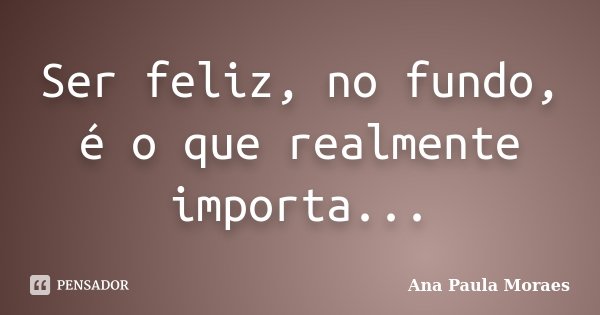 Ser feliz, no fundo, é o que realmente importa...... Frase de Ana Paula Moraes.