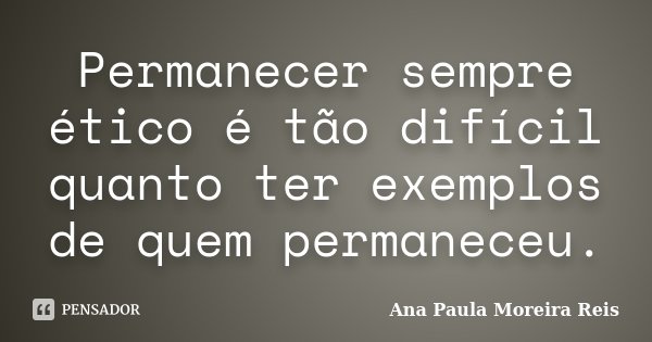 Permanecer sempre ético é tão difícil quanto ter exemplos de quem permaneceu.... Frase de Ana Paula Moreira Reis.