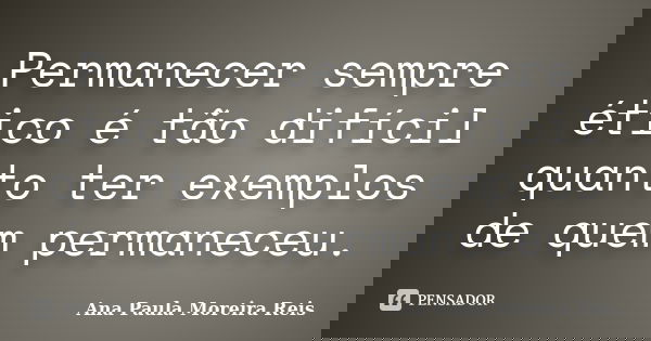 Permanecer sempre ético é tão difícil quanto ter exemplos de quem permaneceu.... Frase de Ana Paula Moreira Reis.