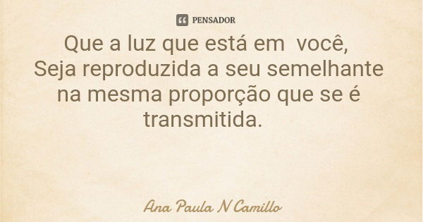 Que a luz que está em você, Seja reproduzida a seu semelhante na mesma proporção que se é transmitida.... Frase de Ana Paula N Camillo.