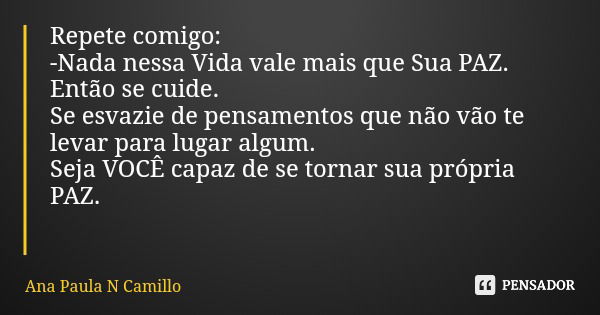 Repete comigo: -Nada nessa Vida vale mais que Sua PAZ. Então se cuide. Se esvazie de pensamentos que não vão te levar para lugar algum. Seja VOCÊ capaz de se to... Frase de Ana Paula N Camillo.