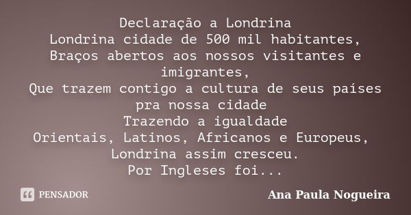 Declaração a Londrina Londrina cidade de 500 mil habitantes, Braços abertos aos nossos visitantes e imigrantes, Que trazem contigo a cultura de seus países pra ... Frase de Ana Paula Nogueira.