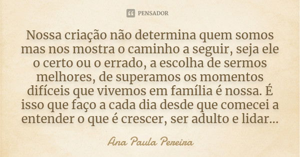 Nossa criação não determina quem somos mas nos mostra o caminho a seguir, seja ele o certo ou o errado, a escolha de sermos melhores, de superamos os momentos d... Frase de Ana Paula Pereira.