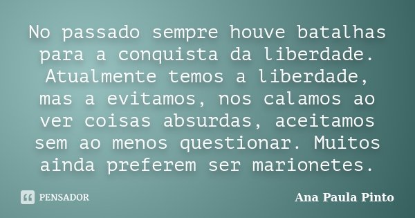 No passado sempre houve batalhas para a conquista da liberdade. Atualmente temos a liberdade, mas a evitamos, nos calamos ao ver coisas absurdas, aceitamos sem ... Frase de Ana Paula Pinto.