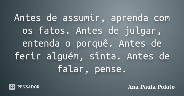 Antes de assumir, aprenda com os fatos. Antes de julgar, entenda o porquê. Antes de ferir alguém, sinta. Antes de falar, pense.... Frase de Ana Paula Polato.